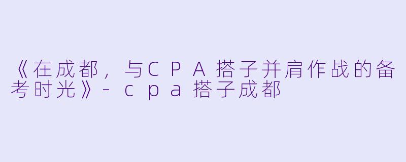 《在成都，与CPA搭子并肩作战的备考时光》-cpa搭子成都