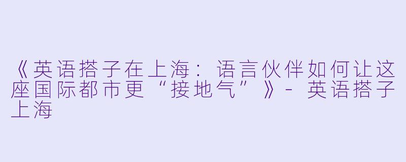 《英语搭子在上海：语言伙伴如何让这座国际都市更“接地气”》-英语搭子上海