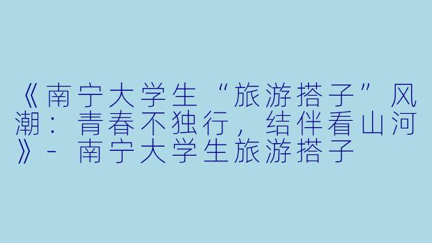 《南宁大学生“旅游搭子”风潮：青春不独行，结伴看山河》-南宁大学生旅游搭子