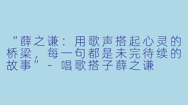 “薛之谦：用歌声搭起心灵的桥梁，每一句都是未完待续的故事”-唱歌搭子薛之谦