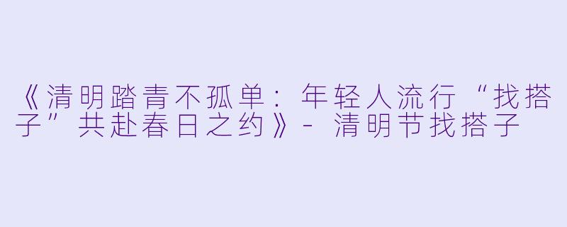 《清明踏青不孤单：年轻人流行“找搭子”共赴春日之约》-清明节找搭子