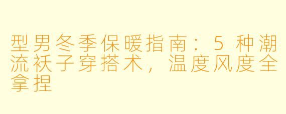 型男冬季保暖指南：5种潮流袄子穿搭术，温度风度全拿捏