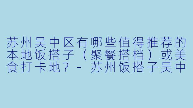 苏州吴中区有哪些值得推荐的本地饭搭子（聚餐搭档）或美食打卡地？-苏州饭搭子吴中