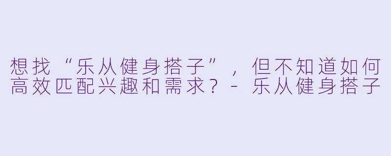 想找“乐从健身搭子”，但不知道如何高效匹配兴趣和需求？-乐从健身搭子