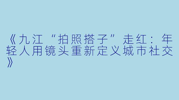 《九江“拍照搭子”走红：年轻人用镜头重新定义城市社交》