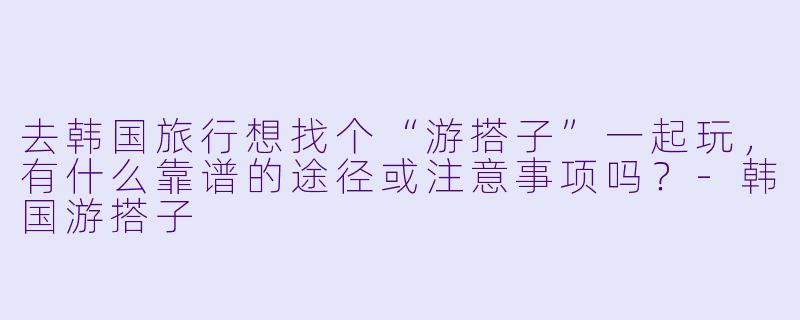 去韩国旅行想找个“游搭子”一起玩，有什么靠谱的途径或注意事项吗？-韩国游搭子