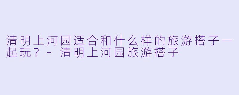 清明上河园适合和什么样的旅游搭子一起玩？-清明上河园旅游搭子
