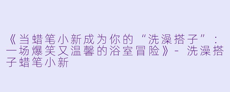 《当蜡笔小新成为你的“洗澡搭子”：一场爆笑又温馨的浴室冒险》-洗澡搭子蜡笔小新