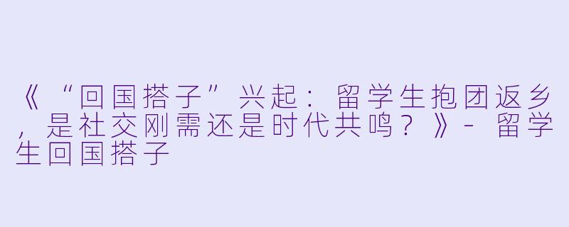 《“回国搭子”兴起：留学生抱团返乡，是社交刚需还是时代共鸣？》-留学生回国搭子