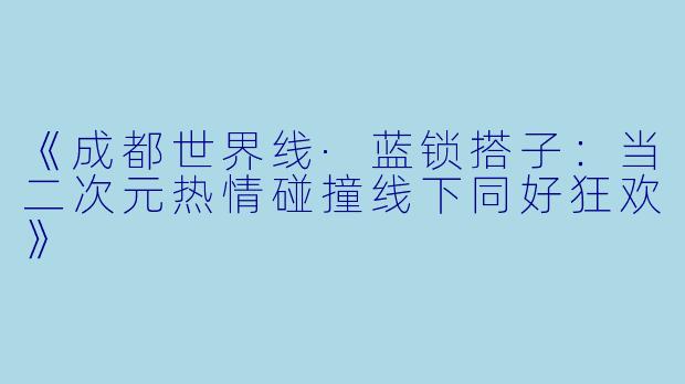 《成都世界线·蓝锁搭子：当二次元热情碰撞线下同好狂欢》