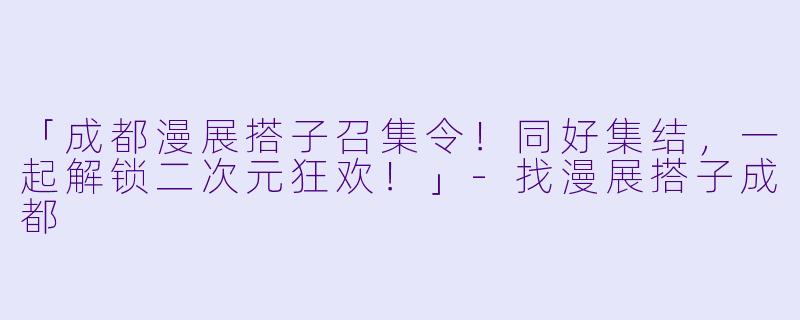 「成都漫展搭子召集令!同好集结,一起解锁二次元狂欢!」