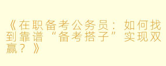 《在职备考公务员：如何找到靠谱“备考搭子”实现双赢？》