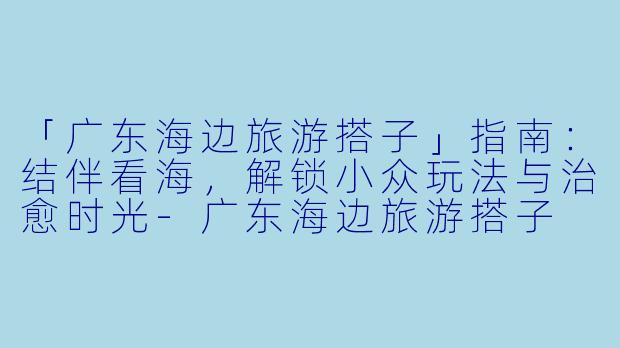 「广东海边旅游搭子」指南：结伴看海，解锁小众玩法与治愈时光-广东海边旅游搭子