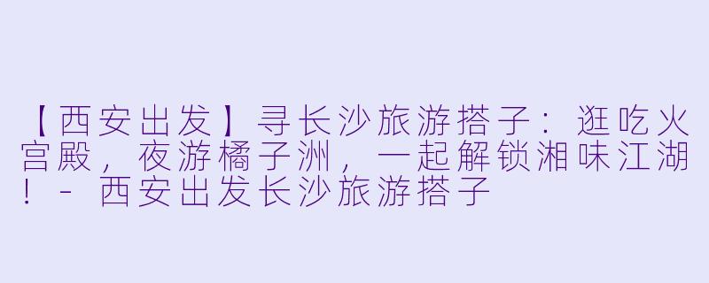【西安出发】寻长沙旅游搭子：逛吃火宫殿，夜游橘子洲，一起解锁湘味江湖！-西安出发长沙旅游搭子
