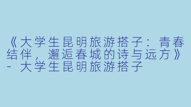 《大学生昆明旅游搭子：青春结伴，邂逅春城的诗与远方》-大学生昆明旅游搭子