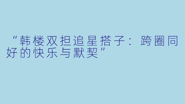 “韩楼双担追星搭子：跨圈同好的快乐与默契”