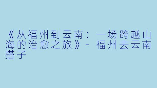 《从福州到云南：一场跨越山海的治愈之旅》-福州去云南搭子