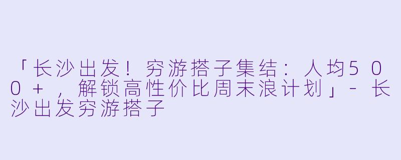 「长沙出发！穷游搭子集结：人均500+，解锁高性价比周末浪计划」-长沙出发穷游搭子