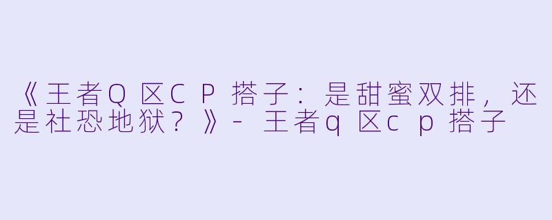 《王者Q区CP搭子：是甜蜜双排，还是社恐地狱？》-王者q区cp搭子