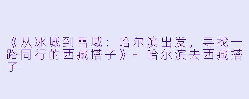 《从冰城到雪域：哈尔滨出发，寻找一路同行的西藏搭子》-哈尔滨去西藏搭子