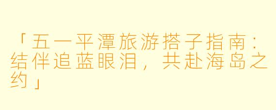「五一平潭旅游搭子指南：结伴追蓝眼泪，共赴海岛之约」