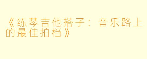 《练琴吉他搭子：音乐路上的最佳拍档》