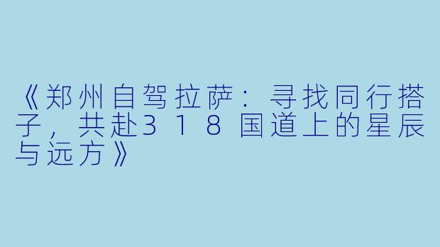 《郑州自驾拉萨：寻找同行搭子，共赴318国道上的星辰与远方》