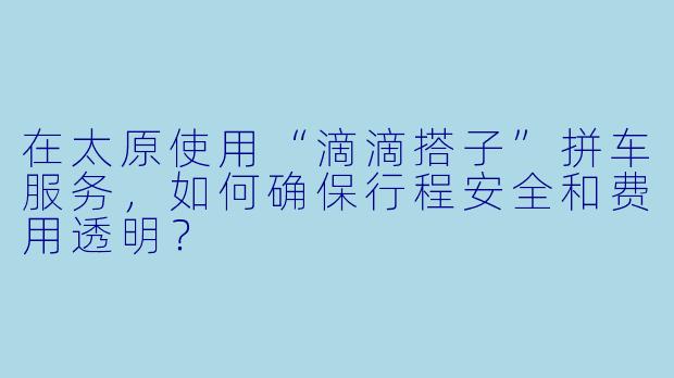 在太原使用“滴滴搭子”拼车服务，如何确保行程安全和费用透明？