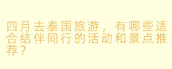 四月去泰国旅游，有哪些适合结伴同行的活动和景点推荐？