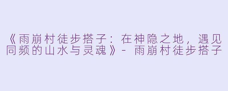 《雨崩村徒步搭子：在神隐之地，遇见同频的山水与灵魂》-雨崩村徒步搭子