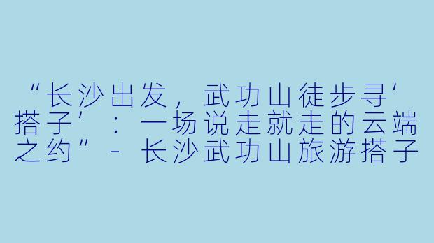 “长沙出发，武功山徒步寻‘搭子’：一场说走就走的云端之约”-长沙武功山旅游搭子