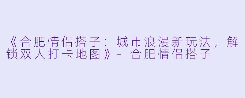 《合肥情侣搭子：城市浪漫新玩法，解锁双人打卡地图》-合肥情侣搭子