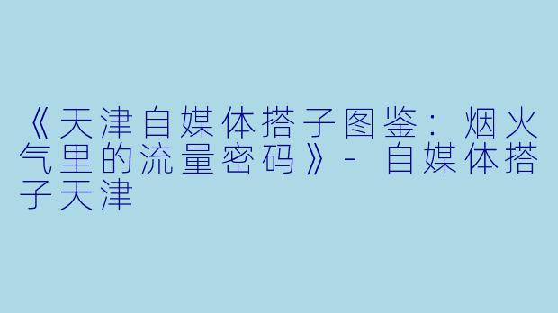 《天津自媒体搭子图鉴:烟火气里的流量密码》