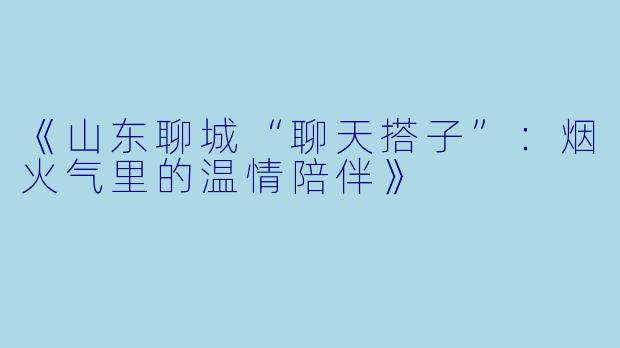 《山东聊城“聊天搭子”：烟火气里的温情陪伴》
