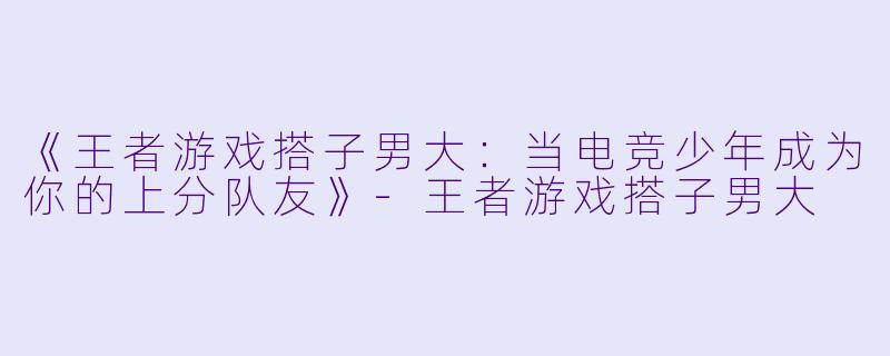 《王者游戏搭子男大：当电竞少年成为你的上分队友》-王者游戏搭子男大