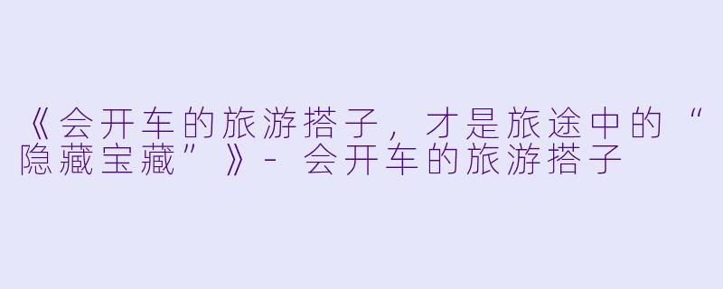 《会开车的旅游搭子，才是旅途中的“隐藏宝藏”》-会开车的旅游搭子