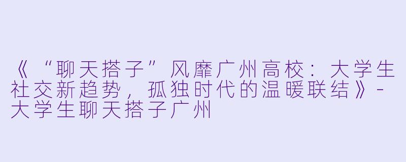 《“聊天搭子”风靡广州高校：大学生社交新趋势，孤独时代的温暖联结》-大学生聊天搭子广州