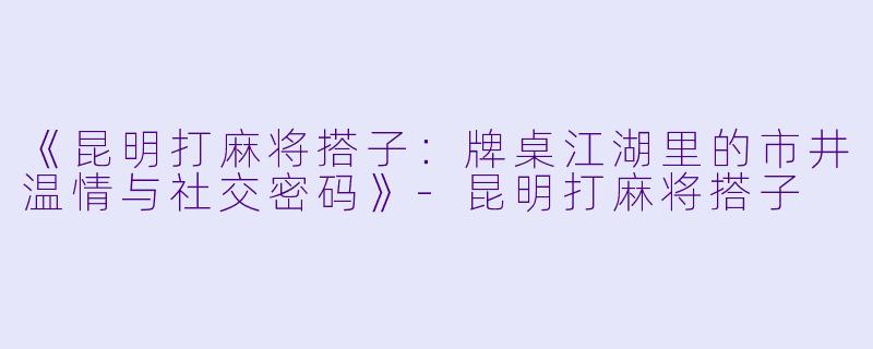 《昆明打麻将搭子：牌桌江湖里的市井温情与社交密码》-昆明打麻将搭子
