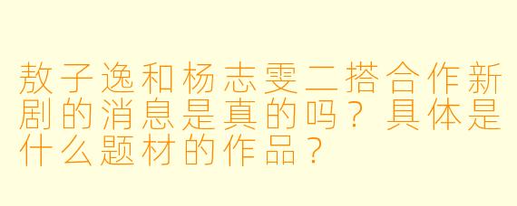 敖子逸和杨志雯二搭合作新剧的消息是真的吗？具体是什么题材的作品？