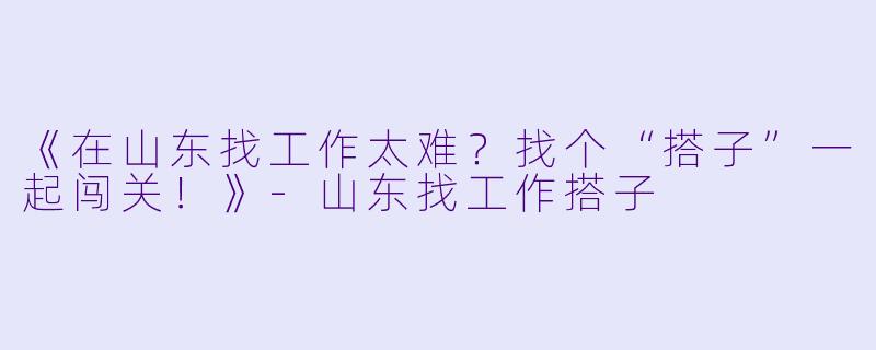 《在山东找工作太难？找个“搭子”一起闯关！》-山东找工作搭子