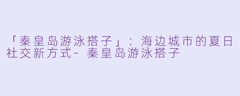 「秦皇岛游泳搭子」：海边城市的夏日社交新方式-秦皇岛游泳搭子
