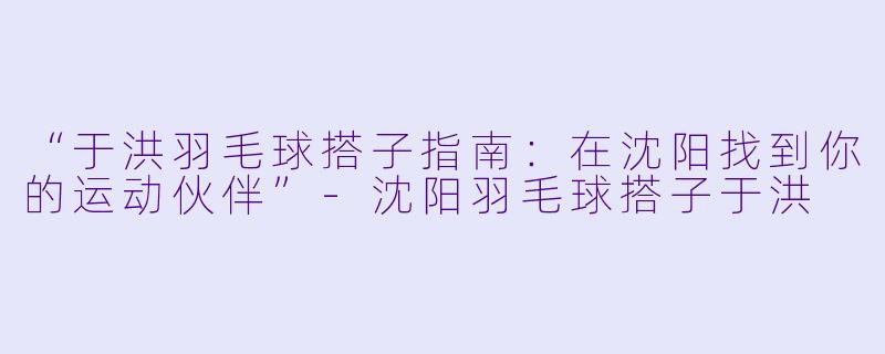 “于洪羽毛球搭子指南：在沈阳找到你的运动伙伴”-沈阳羽毛球搭子于洪