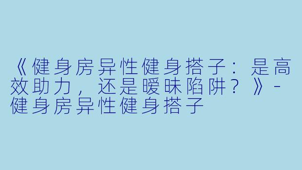 《健身房异性健身搭子：是高效助力，还是暧昧陷阱？》-健身房异性健身搭子