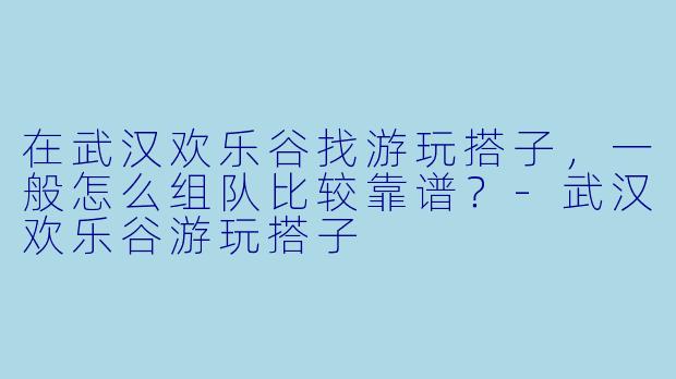 在武汉欢乐谷找游玩搭子，一般怎么组队比较靠谱？-武汉欢乐谷游玩搭子
