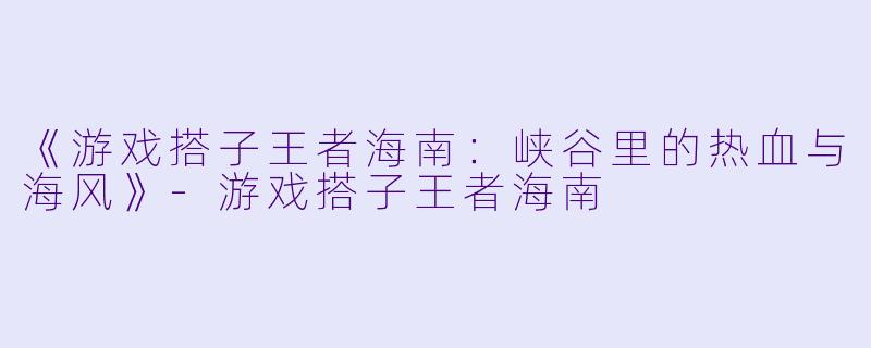 《游戏搭子王者海南：峡谷里的热血与海风》-游戏搭子王者海南
