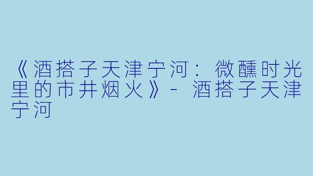 《酒搭子天津宁河：微醺时光里的市井烟火》-酒搭子天津宁河