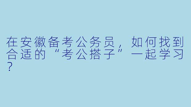 在安徽备考公务员，如何找到合适的“考公搭子”一起学习？