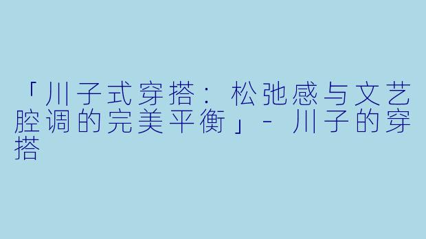 「川子式穿搭:松弛感与文艺腔调的完美平衡」