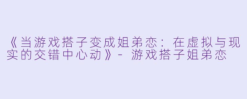 《当游戏搭子变成姐弟恋：在虚拟与现实的交错中心动》-游戏搭子姐弟恋