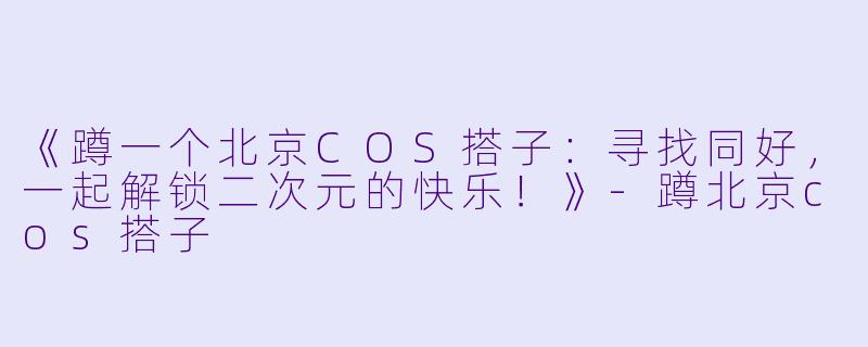 《蹲一个北京COS搭子：寻找同好，一起解锁二次元的快乐！》-蹲北京cos搭子